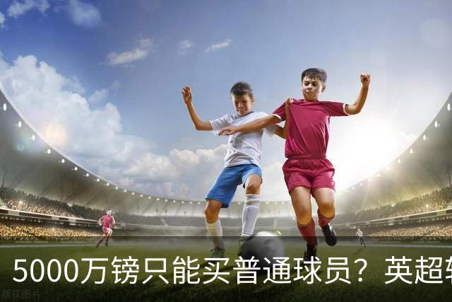 5000万镑只能买普通球员？英超转会市场彻底疯了